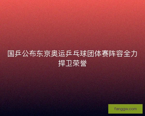 国乒公布东京奥运乒乓球团体赛阵容全力捍卫荣誉