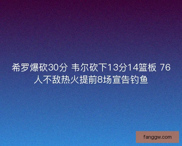 希罗爆砍30分 韦尔砍下13分14篮板 76人不敌热火提前8场宣告钓鱼